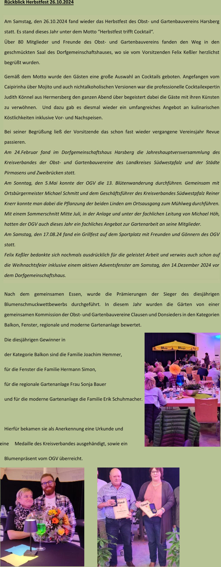 Rückblick  Herbstfest 2 6 .10.202 4 Am Samstag, den 2 6 .10.202 4 fand wieder das Herbstfest des O bst - und  G artenbauvereins Harsberg  statt. Es stand  dieses Jahr  unter dem Motto “ Herbstfest trifft Cocktail “.  Über 80 Mitglieder und Freunde des Obst - und Gartenbauvereins fanden den Weg in den  geschmückten Saal des Dorfgemeinschaftshauses, wo sie vom Vorsitzenden  Felix Keßler  herzlich st begrüßt wurden.  Gemäß dem Motto wurde den Gästen ein e große Auswahl an Cocktails geboten.  Angefangen vom  Caipirinha über Mojito und auch nichtalkoholischen Versionen war die professionelle Cocktailexpertin  Judith Könnel aus Hermersberg den ganzen Abend über begeistert dabei  die Gäste mit ihren Künsten  zu verwöhnen.  Und dazu gab es di esmal wieder ein umfangreiches Angebot  an kulinarischen  Köstlichkeiten  inklusive Vor - und Nachspeisen.  Bei seiner Begrüßung  ließ der  Vorsitzende  das schon fast wieder vergangene  Vereinsjahr Revue  passieren.  Am 2 4 .Februar fand im Dorfgemeinschaftshaus Harsberg die Jahreshauptversversammlung des  Kreisverbandes der Obst - und Gartenbauvereine des Landkreises Südwestpfalz und der Städte  Pirmasens und Zweibrücken  statt.  Am Sonntag, den 5.Mai konnte der OGV die 1 3 . Blüt enwanderung durchführen . Gemeinsam mit  Ortsbürgermeister Michael Schmitt  und  dem Geschäftsführer des Kreisverbandes Südwestpfalz Reiner Knerr konnte man d abei die Pflanzung der beiden Linden am Ortsausgang zum Mühlweg  durchführen. Mit einem Sommerschnitt M itte Juli, in der Anlage und unter der fachlichen Leitung von Michael Höh,  hatten der OGV auch dieses Jahr ein fachliches Angebot zur Gartenarbeit an seine Mitglieder. Am Samstag, den  17.08.24  fand ein  Grillfest auf dem Sportplatz mit Freunden und Gönnern des OGV  statt.  Felix Keßler bedankte sich nochmals ausdrücklich für die geleistet Arbeit und verwies auch schon auf  die Weihnachtsfeier inklusive einem aktiven Adventsfenster am  Samstag, den  14.Dezember 2024 vor  dem Dorfgemeinsch aftshaus . Nach dem  gemeinsamen Essen , wurde die Prämierungen der Sieger des diesjährigen  Blumenschmuckwettbewerbs  durchgeführt . In diesem Jahr wurden die Gärten von einer  gemeinsamen  Kommission de r Obst - und Gartenbauverein e Clausen und Donsieders in den Kategorien  Balkon, Fenster, regionale und moderne Gartenanlage bewertet. Die diesjährigen Gewinner in  der Kategorie Balkon  sind die Familie  Joachim Hemmer ,  für die Fenster die Familie Hermann Simon ,  für die regionale Gartenanlage  Frau Sonja  Bauer und für die moderne Gartenanlage die Familie  Erik Schuhmacher .  Hierfür bekamen sie a ls Anerkennung eine  Urkunde und eine  Medaille des Kreisverbandes aus ge händig t , sowie ein Blumenpräsent vom OGV überreicht.